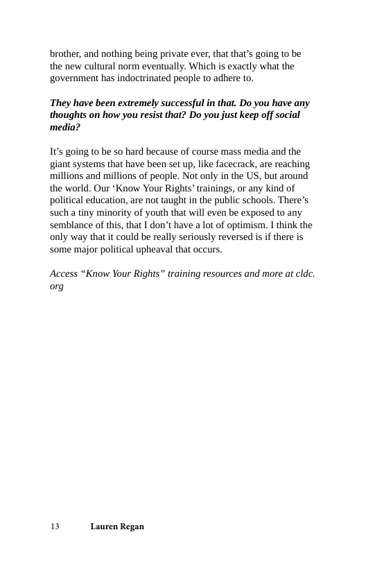 brother, and nothing being private ever, that that’s going to be the new cultural norm eventually. Which is exactly what the government has indoctrinated people to adhere to.  They have been extremely successful in that. Do you have any thoughts on how you resist that? Do you just keep off social media?  1t’s going to be so hard because of course mass media and the giant systems that have been set up, like facecrack, are reaching millions and millions of people. Not only in the US, but around the world. Our ‘Know Your Rights’ trainings, or any kind of political education, are not taught in the public schools. There’s such a tiny minority of youth that will even be exposed to any semblance of this, that I don’t have a lot of optimism. I think the only way that it could be really seriously reversed is if there is some major political upheaval that occurs.  Access “Know Your Rights” training resources and more at cldc. org  13 Lauren Regan 